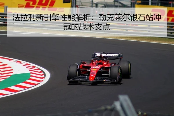 法拉利新引擎性能解析：勒克莱尔银石站冲冠的战术支点